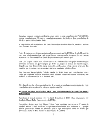 Sometido o asunto a votación ordinaria, votan a prol os sete concelleiros do PSdeG-PSOE,
os sete concelleiros do PP, os tres concelleiros presentes do BNG, os dous concelleiros de
EU-IU e o concelleiro do GM (PG).

A corporación, por unanimidade dos vinte concelleiros asistentes á sesión, aprobou a moción
tal e como foi transcrita.


Antes de tratar as mocións presentadas polo grupo municipal de EU-IU, o Sr. alcalde solicita
que, para próximas ocasións, cada grupo intente presentar unha única moción, tal e como
acordaron coa última modificación do Regulamento orgánico municipal.

Don Luis Miguel Taibo Casás, voceiro de EU-IU, contesta que o seu grupo non ten ningún
problema en facelo así, pero sempre que todos os grupos se atinxan ás mesmas reglas.
Engade que para desmostralo, neste momento acorda deixar sobre a mesa a terceira das
mocións que presentou o seu grupo, para que sexa tratada no próximo pleno.

Don Henrique Xabier Iglesias Oviedo, voceiro do BNG, sinala que, en todo caso, non é
ilegal que os grupos políticos presenten cantas mocións estimen necesarias, xa que está nas
mans do Sr. alcalde decidir se se tratan ou non.



Fóra da orde do día, e logo da declaración de urxencia acordada por unanimidade dos vinte
concelleiros asistentes á sesión, trátase a seguinte moción:

F) Moción do grupo municipal de EU-IU polo esclarecemento do accidente da fragata
Extremadura

Rexistrada de entrada ao núm. 13557 o día 25 de outubro de 2008, é lida integramente por
don Luis Miguel Taibo Casás, voceiro de EU-IU.

Concluída a lectura don Luis Miguel Taibo Casás manifesta que retiran o 2º punto da
moción, porque xa está arquivado o expediente disciplinario, pero manteñen o 1º, porque
pensan que hai que reabrir ese proceso e que se siga investigando sobre ese asunto que
provocou a morte de dous mozos, un deles veciño de Cambre.
                                            41
 