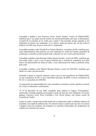 Concedida a palabra a don Francisco Javier Varela Tejedor, voceiro do PSdeG-PSOE,
manifesta que o seu grupo está de acordo coa moción presentada, pero que, evidentemente,
el tamén lle ía comentar ao Sr. Taibo que o punto 2 non procedía, porque segundo se ten
informado na prensa, ese expediente xa se retirou, aínda que parece que foi por motivos
médicos. En todo caso, di que a razón non é o importante.

Concedida a palabra a don Nicolás José Cubeiro Martínez, concelleiro do PP, manifesta que,
como administración máis próxima, ao estar implicado un veciño de Cambre, parécelles de
xustiza que o concello se interese polo tema, e que por iso van a votar a prol da moción.

Concedida a palabra a don Henrique Xabier Iglesias Oviedo, voceiro do BNG, manifesta que
eles tamén votan a prol, e que só quere lamentar que a retirada do expediente sexa polo
motivo da deterioración da saúde do cabo, e non consecuencia de todas as peticións feitas
pola xente.

Concedida a palabra a don Manuel Marante Gómez, voceiro do GM (PG), manifesta que
tamén vai votar a prol da moción.

Sometido o asunto a votación ordinaria, votan a prol os sete concelleiros do PSdeG-PSOE,
os sete concelleiros do PP, os tres concelleiros presentes do BNG, os dous concelleiros de
EU-IU e o concelleiro do GM (PG).

A corporación, por unanimidade dos vinte concelleiros asistentes á sesión, aprobou a moción
tal e como se transcribe a continuación:

“O 19 de decembro do ano 2005, estoupaba unha caldeira na fragata “Extremadura”,
pertencente á armada española, provocando a morte de dous dos seus tripulantes. Os mozos
galegos, Francisco Javier Pérez Castrillón e Eric Noval Gómez, este último veciño do
Concello de Cambre.

Tendo en conta o tempo transcorrido aínda non se despexaron todas as dúbidas respecto do
accidente e do estado da embarcación. En concreto nunca se aclarou por que non se evacuou
a fragata á hora do accidente, nin tampouco as cuestións relacionadas coa temperatura da
caldeira nos momentos do suceso.



                                            42
 