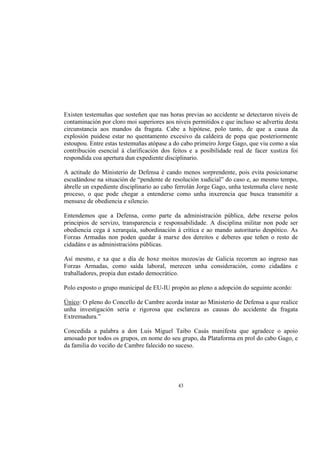 Existen testemuñas que sosteñen que nas horas previas ao accidente se detectaron niveis de
contaminación por cloro moi superiores aos niveis permitidos e que incluso se advertiu desta
circunstancia aos mandos da fragata. Cabe a hipótese, polo tanto, de que a causa da
explosión puidese estar no quentamento excesivo da caldeira de popa que posteriormente
estoupou. Entre estas testemuñas atópase a do cabo primeiro Jorge Gago, que viu como a súa
contribución esencial á clarificación dos feitos e a posibilidade real de facer xustiza foi
respondida coa apertura dun expediente disciplinario.

A actitude do Ministerio de Defensa é cando menos sorprendente, pois evita posicionarse
escudándose na situación de “pendente de resolución xudicial” do caso e, ao mesmo tempo,
ábrelle un expediente disciplinario ao cabo ferrolán Jorge Gago, unha testemuña clave neste
proceso, o que pode chegar a entenderse como unha inxerencia que busca transmitir a
mensaxe de obediencia e silencio.

Entendemos que a Defensa, como parte da administración pública, debe rexerse polos
principios de servizo, transparencia e responsabilidade. A disciplina militar non pode ser
obediencia cega á xerarquía, subordinación á crítica e ao mando autoritario despótico. As
Forzas Armadas non poden quedar á marxe dos dereitos e deberes que teñen o resto de
cidadáns e as administracións públicas.

Así mesmo, e xa que a día de hoxe moitos mozos/as de Galicia recorren ao ingreso nas
Forzas Armadas, como saída laboral, merecen unha consideración, como cidadáns e
traballadores, propia dun estado democrático.

Polo exposto o grupo municipal de EU-IU propón ao pleno a adopción do seguinte acordo:

Único: O pleno do Concello de Cambre acorda instar ao Ministerio de Defensa a que realice
unha investigación seria e rigorosa que esclareza as causas do accidente da fragata
Extremadura.”

Concedida a palabra a don Luis Miguel Taibo Casás manifesta que agradece o apoio
amosado por todos os grupos, en nome do seu grupo, da Plataforma en prol do cabo Gago, e
da familia do veciño de Cambre falecido no suceso.




                                            43
 