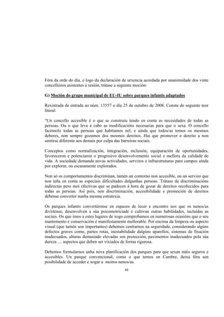 Fóra da orde do día, e logo da declaración de urxencia acordada por unanimidade dos vinte
concelleiros asistentes á sesión, trátase a seguinte moción:

G) Moción do grupo municipal de EU-IU sobre parques infantís adaptados

Rexistrada de entrada ao núm. 13557 o día 25 de outubro de 2008. Consta do seguinte teor
literal:

“Un concello accesible é o que se construíu tendo en conta as necesidades de todas as
persoas. Ou o que leva a cabo as modificacións necesarias para que o sexa. O concello
facémolo todas as persoas que habitamos nel, e aínda que todos/as temos os mesmos
deberes, non sempre gozamos dos mesmos dereitos. Hai que promover o dereito a non
sentirse diferente aos demais por culpa das barreiras sociais.

Conceptos como normalización, integración, inclusión, equiparación de oportunidades,
favoreceron e potenciaron o progresivo desenvolvemento social e mellora da calidade de
vida. A sociedade demanda novas actividades, servizos e infraestruturas para campos aínda
por explorar, ou escasamente explorados.

Non só os comportamentos discriminan, tamén un contorno non accesible, ou un servizo que
non teña en conta as especiais dificultades dalgunhas persoas. Trátase de discriminacións
indirectas pero moi efectivas que se padecen á hora de gozar de dereitos recoñecidos para
todas as persoas. Así pois, non discriminación, accesibilidade e promoción de dereitos
débense converter nunha mesma estratexia.

Os parques infantís convertéronse en espazos de lecer e encontro nos que os nenos/as
divírtense, desenvolven a súa psicomotriciade e cultivan outras habilidades, incluídas as
sociais. Os que imos a estes lugares de xogo comprobamos en numerosas ocasións que o seu
mantemento e conservación é manifestamente mellorable. Por encima da limpeza ou aspecto
visual (que tamén son importantes) debemos centrarnos na seguridade, considerando algúns
defectos graves como, partes rotas, inestabilidade dalgúns aparellos, sistemas de fixación
inadecuados, alturas demasiado elevadas sen protección, pavimentos inadecuados pola súa
dureza .... aspectos que deben ser vixiados de forma rigurosa.

Debemos formularnos unha nova planificación dos parques para que sexan máis seguros e
accesibles. Un parque convencional, como o que temos en Cambre, deixa fóra sen
posibilidade de acceder e xogar a moitos nenos/as.
                                           44
 