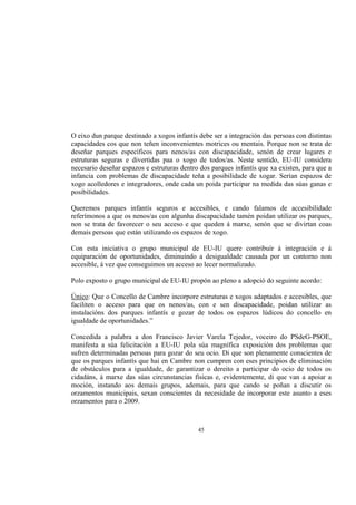 O eixo dun parque destinado a xogos infantís debe ser a integración das persoas con distintas
capacidades cos que non teñen inconvenientes motrices ou mentais. Porque non se trata de
deseñar parques específicos para nenos/as con discapacidade, senón de crear lugares e
estruturas seguras e divertidas paa o xogo de todos/as. Neste sentido, EU-IU considera
necesario deseñar espazos e estruturas dentro dos parques infantís que xa existen, para que a
infancia con problemas de discapacidade teña a posibilidade de xogar. Serían espazos de
xogo acolledores e integradores, onde cada un poida participar na medida das súas ganas e
posibilidades.

Queremos parques infantís seguros e accesibles, e cando falamos de accesibilidade
referímonos a que os nenos/as con algunha discapacidade tamén poidan utilizar os parques,
non se trata de favorecer o seu acceso e que queden á marxe, senón que se divirtan coas
demais persoas que están utilizando os espazos de xogo.

Con esta iniciativa o grupo municipal de EU-IU quere contribuír á integración e á
equiparación de oportunidades, diminuíndo a desigualdade causada por un contorno non
accesible, á vez que conseguimos un acceso ao lecer normalizado.

Polo exposto o grupo municipal de EU-IU propón ao pleno a adopció do seguinte acordo:

Único: Que o Concello de Cambre incorpore estruturas e xogos adaptados e accesibles, que
faciliten o acceso para que os nenos/as, con e sen discapacidade, poidan utilizar as
instalacións dos parques infantís e gozar de todos os espazos lúdicos do concello en
igualdade de oportunidades.”

Concedida a palabra a don Francisco Javier Varela Tejedor, voceiro do PSdeG-PSOE,
manifesta a súa felicitación a EU-IU pola súa magnífica exposición dos problemas que
sufren determinadas persoas para gozar do seu ocio. Di que son plenamente conscientes de
que os parques infantís que hai en Cambre non cumpren con eses principios de eliminación
de obstáculos para a igualdade, de garantizar o dereito a participar do ocio de todos os
cidadáns, á marxe das súas circunstancias físicas e, evidentemente, di que van a apoiar a
moción, instando aos demais grupos, ademais, para que cando se poñan a discutir os
orzamentos municipais, sexan conscientes da necesidade de incorporar este asunto a eses
orzamentos para o 2009.



                                             45
 