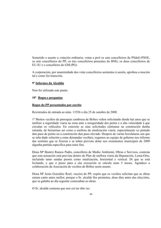 Sometido o asunto a votación ordinaria, votan a prol os sete concelleiros do PSdeG-PSOE,
os sete concelleiros do PP, os tres concelleiros presentes do BNG, os dous concelleiros de
EU-IU e o concelleiro do GM (PG).

A corporación, por unanimidade dos vinte concelleiros asistentes á sesión, aprobou a moción
tal e como foi transcrita.

9º Informes da Alcaldía

Non foi utilizado este punto.

10º Rogos e preguntas

Rogos do PP presentados por escrito

Rexistrados de entrada ao núm. 13556 o día 25 de outubro de 2008.

1º Moitos veciños da parroquia cambresa de Bribes veñen solicitando dende hai anos que se
mellore a seguridade viaria na zona ante a inseguridade dos peóns e a alta velocidade á que
circulan os vehículos. En concreto as súas solicitudes céntranse na construción dunha
rotonda, de beirarrúas así como a mellora da sinalización viaria, especialmente co pintado
dun paso de peóns ou a construción dun paso elevado. Despois de varias lexislaturas sen que
se teña dado solución a estas demandas veciñais, rogamos ao equipo de goberno nos informe
das xestións que se fixeron e se teñen previsto dotar nos orzamentos municipais de 2009
algunha partida específica para estes fins.

Dona Mª Beatriz Ramos Padín, concelleira de Medio Ambiente, Obras e Servizos, contesta
que esta actuación está prevista dentro do Plan de mellora viaria da Deputación, Lema-Orto,
incluíndo tanto sendas peonís como sinalización, horizontal e vertical. Di que se está
licitando, e que o prazo para a súa execución se calcula nuns 5 meses. Agradece a
colaboración da Asociación de veciños de Bribes neste asunto.

Dona Mª Jesús González Roel, voceira do PP, expón que os veciños solicitan que as obras
estean canto antes mellor, porque o Sr. alcalde lles prometeu, dous días antes das eleccións,
que se gañaba ao día seguinte comezaban as obras.

O Sr. alcalde contesta que non cre ter dito iso.
                                               46
 