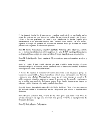 2º As obras de instalación de saneamento en todo o municipio levan paralizadas varios
meses. En concreto un gran número de veciños das parroquias de Anceis, San Lorenzo,
Piñeiro e Cecebre puxéronse en contacto cos concelleiros do Partido Popular para
manifestarnos o seu profundo malestar ante a carencia deste servizo. Por este motivo,
rogamos ao equipo de goberno nos informe dos motivos polos que as obras se atopan
paralizadas e dos prazos de finalización previstos.

Dona Mª Beatriz Ramos Padín, concelleira de Medio Ambiente, Obras e Servizos, contesta
que os motivos xa se trataron en anteriores plenos. É o tema do POS e están pendentes dunha
posible rescisión do contrato coa empresa Indeza. O prazo dependerá desas negociacións.

Dona Mª Jesús González Roel, voceira do PP, pregunta por que motivo deixou as obras a
empresa.

Dona Mª Beatriz Ramos Padín contesta que pola existencia duns informes técnicos
municipais respecto de que non estaban levando a cabo as obras correctamente. A empresa
decidiu pola súa conta, abandoando a obra.

3º Moitos dos veciños de Altamira volvéronnos manifestar a súa indignación porque as
bandas sonoras da N-550 na Rocha non se teñan retirado aínda. Varios deles están dispostos
a denunciar ante a Policía Municipal que o ruído que provocan incumpre a normativa de
ruídos. Ante esta situación, rogamos ao equipo de gobenro que dea as ordes precisas para
que se realice unha medición do impacto sonoro destas bandas sonoras e, de superar os
máximos establecidos, que esixa a súa retirada de inmediato.

Dona Mª Beatriz Ramos Padín, concelleira de Medio Ambiente, Obras e Servizos, contesta
que se dará traslado a Fomento que son os competentes para valorar o impacto deses
elementos.

Dona Mª Jesús González Roel, voceira do PP, sinala que o que piden é que dende os
servizos municipais se faga unha medición para que se comprobe o incumprimento da
Ordenanza de ruídos.

Dona Mª Beatriz Ramos Padín acepta.



                                            47
 
