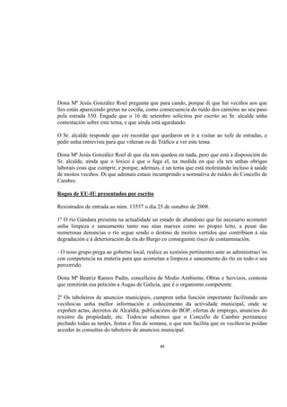 Dona Mª Jesús González Roel pregunta que para cando, porque di que hai veciños aos que
lles están aparecendo gretas na cociña, como consecuencia do ruído dos camións ao seu paso
pola estrada 550. Engade que o 16 de setembro solicitou por escrito ao Sr. alcalde unha
contestación sobre este tema, e que aínda está agardando.

O Sr. alcalde responde que cre recordar que quedaron en ir a visitar ao xefe de estradas, e
pedir unha entrevista para que viñeran os de Tráfico a ver este tema.

Dona Mª Jesús González Roel di que ela non quedou en nada, pero que está a disposición do
Sr. alcalde, aínda que o lóxico é que o faga el, na medida en que ela ten unhas obrigas
laborais coas que cumprir, e porque, ademais, é un tema que está molestando incluso á saúde
de moitos veciños. Di que ademais estase incumprindo a normativa de ruídos do Concello de
Cambre.

Rogos de EU-IU presentados por escrito

Rexistrados de entrada ao núm. 13557 o día 25 de outubro de 2008.

1º O río Gándara presenta na actualidade un estado de abandono que fai necesario acometer
unha limpeza e saneamento tanto nas súas marxes como no propio leito, a pesar das
numerosas denuncias o río segue sendo o destino de moitos vertidos que contribúen á súa
degradación e á deterioración da ría do Burgo co conseguinte risco de contaminación.

- O noso grupo prega ao goberno local, realice as xestións pertinentes ante as administraci´ns
con competencia na materia para que acometan a limpeza e saneamento do río en todo o seu
percorrido.

Dona Mª Beatriz Ramos Padín, concelleira de Medio Ambiente, Obras e Servizos, contesta
que remitirán esa petición a Augas de Galicia, que é o organismo competente.

2º Os taboleiros de anuncios municipais, cumpren unha función importante facilitando aos
veciños/as unha mellor información e coñecemento da actividade municipal, onde se
expoñen actas, decretos de Alcaldía, publicacións do BOP, ofertas de emprego, anuncios do
rexistro da propiedade, etc. Todos/as sabemos que o Concello de Cambre permanece
pechado todas as tardes, festas e fins de semana, o que non facilita que os veciños/as poidan
acceder ás consultas do taboleiro de anuncios municipal.

                                             48
 