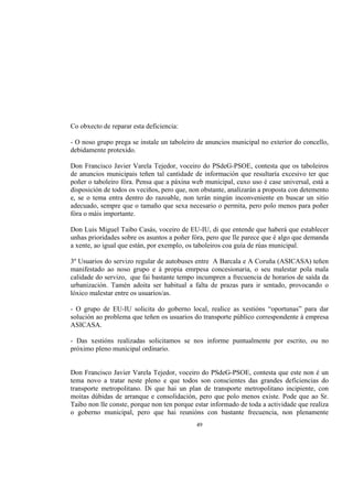 Co obxecto de reparar esta deficiencia:

- O noso grupo prega se instale un taboleiro de anuncios municipal no exterior do concello,
debidamente protexido.

Don Francisco Javier Varela Tejedor, voceiro do PSdeG-PSOE, contesta que os taboleiros
de anuncios municipais teñen tal cantidade de información que resultaría excesivo ter que
poñer o taboleiro fóra. Pensa que a páxina web municipal, cuxo uso é case universal, está a
disposición de todos os veciños, pero que, non obstante, analizarán a proposta con detemento
e, se o tema entra dentro do razoable, non terán ningún inconveniente en buscar un sitio
adecuado, sempre que o tamaño que sexa necesario o permita, pero polo menos para poñer
fóra o máis importante.

Don Luis Miguel Taibo Casás, voceiro de EU-IU, di que entende que haberá que establecer
unhas prioridades sobre os asuntos a poñer fóra, pero que lle parece que é algo que demanda
a xente, ao igual que están, por exemplo, os taboleiros coa guía de rúas municipal.

3º Usuarios do servizo regular de autobuses entre A Barcala e A Coruña (ASICASA) teñen
manifestado ao noso grupo e á propia emrpesa concesionaria, o seu malestar pola mala
calidade do servizo, que fai bastante tempo incumpren a frecuencia de horarios de saída da
urbanización. Tamén adoita ser habitual a falta de prazas para ir sentado, provocando o
lóxico malestar entre os usuarios/as.

- O grupo de EU-IU solicita do goberno local, realice as xestións “oportunas” para dar
solución ao problema que teñen os usuarios do transporte público correspondente á empresa
ASICASA.

- Das xestións realizadas solicitamos se nos informe puntualmente por escrito, ou no
próximo pleno municipal ordinario.


Don Francisco Javier Varela Tejedor, voceiro do PSdeG-PSOE, contesta que este non é un
tema novo a tratar neste pleno e que todos son conscientes das grandes deficiencias do
transporte metropolitano. Di que hai un plan de transporte metropolitano incipiente, con
moitas dúbidas de arranque e consolidación, pero que polo menos existe. Pode que ao Sr.
Taibo non lle conste, porque non ten porque estar informado de toda a actividade que realiza
o goberno municipal, pero que hai reunións con bastante frecuencia, non plenamente
                                            49
 