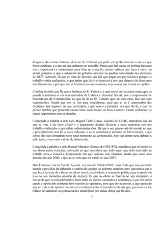 Respecto das outras facturas, dille ao Sr. Cubeiro que pode ver perfectamente o ano en que
foron emitidas, e o ano en que entraron no concello. Pensa que hai temas de política bastante
máis importantes e interesantes para falar no concello, cousas críticas que facer e esixir ao
actual goberno, e que a actuación do goberno anterior xa quedou sancionada nas eleccións
de 2007. Ademais, di que se trata de facturas que hai que pagar aos proveedores porque os
traballos están realizados, o que teñen que dicir os técnicos é por que despois de dous anos
non firman iso, e por que non o firmaron no seu momento, son cousas que el non se explica.

Conclúe dicindo que lle quere lembrar ao Sr. Cubeiro, e que non é por exculpar nada, que na
pasada lexislatura el era o responsable de Cultura e Benestar Social, non o responsable de
Facenda nin de Contratación, así que lle di ao Sr. Cubeiro que, en todo caso, fale con eses
responsables. Sinala que non di isto para desculparse, pero que el só é responsable das
decisións dos órganos en que participou, e que non é a primeira vez que llo di, e que lle
parece terrible que pretenda causar unha mala imaxe de boas xestións, cando realmente os
temas importantes non se atenden.

Concedida a palabra a don Luis Miguel Taibo Casás, voceiro de EU-IU, manifesta que do
que se trata é de facer efectivo o pagamento dunhas facturas a unha empresas por uns
traballos realizados e por unhas subministracións. Di que o seu grupo está de acordo en que
o procedemento non foi o máis indicado, e así o corrobora o informe de Intervención, e que
como eles non formaban parte nese momento da corporación, non van entrar nese debate e,
polo tanto, o seu voto vai ser de abstención.

Concedida a palabra a don Manuel Marante Gómez, do GM (PG), manifesta que el tamén se
vai abster nesta votación, motivado en que considera que todo aquel que teña realizado un
traballo para o concello, loxicamente ten que cobralo, non obstante, sinala que están ante
facturas do ano 2006, e que xa se tería que ter traído no ano 2007.

Don Francisco Javier Varela Tejedor, voceiro do PSdeG-PSOE, manifesta que non pretende
asumir a posición de defender a xestión do equipo de goberno anterior, pero que pensa que o
que hoxe se trata de valorar no pleno non é, en absoluto, a actuación política que a oposición
tivo no seu momento ocasión de exercer. Di que as obras se fixeron no seu momento, á
marxe de que os procedementos foran máis ou menos axustados á normativa, e que foi entón
cando a oposición existente tivo ocasión de opoñerse, pero que iso xa pasou, e que agora do
que se trata é de aprobar ou non un recoñecemento extraxudicial de obrigas, previsto na lei,
trátase de satisfacer aos proveedores municipais por unhas obras que fixeron.
                                              5
 