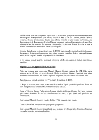 satisfactorias, pero nas que pouco a pouco se va avanzando, porque son temas complexos os
do transporte metropolitano, que non só afectan a ASICASA e a Cambre, senón a toda a
comarca. Di que precisamente houbo unha última reunión o luns pasado na Coruña, coa
directora xeral de Transportes. O novo Plan de transporte metropolitano contempla a mellora
substancial do incremento de horarios, frecuencias, e servizos dentro de toda a área, e
incluso unha sensible baixada de tarifas do transporte.

Conclúe dicindo que en resposta ao rogo de EU-IU van mantelos puntualmente informados
dos avances destas reunións nas que interveñen todos os concellos da área metropolitana en
busca de dar resposta a todos os problemas de transporte.

O Sr. alcalde engade que lles entregará fotocopia a todos os grupos do tratado nas últimas
reunións.

Rogos do GM (PG) presentados por escrito

Antes de comezar cos rogos, don Manuel Marante Gómez, voceiro do GM (PG), quere
lembrar ao Sr. alcalde e á concelleira de Medio Ambiente, Obras e Servizos, que teñen
pendentes de contestarlle por escrito algunhas preguntas, incluso dende hai case un ano.

Rexistrados de entrada ao núm. 13597 o día 27 de outubro de 2008.

1º Rogo se informe para cando os veciños de Anceis e Sigrás que teñen pendente desde hai
anos o enganche do saneamento, poderán usar este servizo.

Dona Mª Beatriz Ramos Padín, concelleira de Medio Ambiente, Obras e Servizos, contesta
que estaba pendente de ter os caudalímetros na zona, e que agora está pendente de
contratación.

Don Manuel Marante Gómez, voceiro do GM (PG), pregunta para cando.

Dona Mª Beatriz Ramos contesta que agarda que pronto.

Don Manuel Marante Gómez di que hai 2 anos xa que o Sr. alcalde falou do protocolo para o
enganche, e tamén antes das eleccións.



                                            50
 
