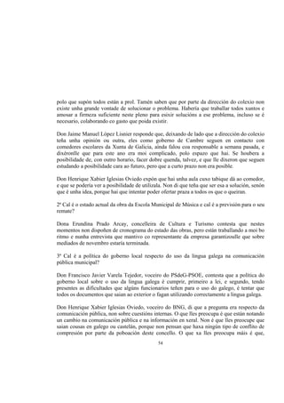 polo que supón todos están a prol. Tamén saben que por parte da dirección do colexio non
existe unha grande vontade de solucionar o problema. Habería que traballar todos xuntos e
amosar a firmeza suficiente neste pleno para esixir solucións a ese problema, incluso se é
necesario, colaborando co gasto que poida existir.

Don Jaime Manuel López Lisnier responde que, deixando de lado que a dirección do colexio
teña unha opinión ou outra, eles como goberno de Cambre seguen en contacto con
comedores escolares da Xunta de Galicia, aínda falou coa responsable a semana pasada, e
dixéronlle que para este ano era moi complicado, polo espazo que hai. Se houbera a
posibilidade de, con outro horario, facer dobre quenda, talvez, e que lle dixeron que seguen
estudando a posibilidade cara ao futuro, pero que a curto prazo non era posible.

Don Henrique Xabier Iglesias Oviedo expón que hai unha aula cuxo tabique dá ao comedor,
e que se podería ver a posibilidade de utilizala. Non di que teña que ser esa a solución, senón
que é unha idea, porque hai que intentar poder ofertar praza a todos os que o queiran.

2ª Cal é o estado actual da obra da Escola Municipal de Música e cal é a previsión para o seu
remate?

Dona Erundina Prado Arcay, concelleira de Cultura e Turismo contesta que nestes
momentos non dispoñen de cronograma do estado das obras, pero están traballando a moi bo
ritmo e nunha entrevista que mantivo co representante da empresa garantizoulle que sobre
mediados de novembro estaría terminada.

3ª Cal é a política do goberno local respecto do uso da lingua galega na comunicación
pública municipal?

Don Francisco Javier Varela Tejedor, voceiro do PSdeG-PSOE, contesta que a política do
goberno local sobre o uso da lingua galega é cumprir, primeiro a lei, e segundo, tendo
presentes as dificultades que algúns funcionarios teñen para o uso do galego, é tentar que
todos os documentos que saian ao exterior o fagan utilizando correctamente a lingua galega.

Don Henrique Xabier Iglesias Oviedo, voceiro do BNG, di que a pregunta era respecto da
comunicación pública, non sobre cuestións internas. O que lles preocupa é que están notando
un cambio na comunicación pública e na información en xeral. Non é que lles preocupe que
saian cousas en galego ou castelán, porque non pensan que haxa ningún tipo de conflito de
compresión por parte da poboación deste concello. O que xa lles preocupa máis é que,
                                              54
 