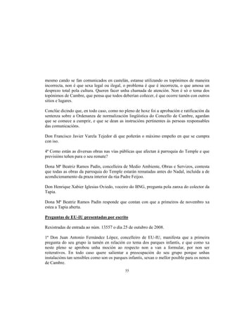 mesmo cando se fan comunicados en castelán, estanse utilizando os topónimos de maneira
incorrecta, non é que sexa legal ou ilegal, o problema é que é incorrecta, o que amosa un
desprezo total pola cultura. Queren facer unha chamada de atención. Non é só o tema dos
topónimos de Cambre, que pensa que todos deberían coñecer, é que ocorre tamén con outros
sitios e lugares.

Conclúe dicindo que, en todo caso, como no pleno de hoxe foi a aprobación e ratificación da
sentenza sobre a Ordenanza de normalización lingüística do Concello de Cambre, agardan
que se comece a cumprir, e que se dean as instrucións pertinentes ás persoas responsables
das comunicacións.

Don Francisco Javier Varela Tejedor di que poñerán o máximo empeño en que se cumpra
con iso.

4ª Como están as diversas obras nas vías públicas que afectan á parroquia do Temple e que
previsións teñen para o seu remate?

Dona Mª Beatriz Ramos Padín, concelleira de Medio Ambiente, Obras e Servizos, contesta
que todas as obras da parroquia do Temple estarán rematadas antes do Nadal, incluída a de
acondicionamento da praza interior da rúa Padre Feijoo.

Don Henrique Xabier Iglesias Oviedo, voceiro do BNG, pregunta pola zanxa do colector da
Tapia.

Dona Mª Beatriz Ramos Padín responde que contan con que a primeiros de novembro xa
estea a Tapia aberta.

Preguntas de EU-IU presentadas por escrito

Rexistradas de entrada ao núm. 13557 o día 25 de outubro de 2008.

1ª Don Juan Antonio Fernández López, concelleiro de EU-IU, manifesta que a primeira
pregunta do seu grupo ía tamén en relación co tema dos parques infantís, e que como xa
neste pleno se aprobou unha moción ao respecto non a van a formular, por non ser
reiterativos. En todo caso quere salientar a preocupación do seu grupo porque unhas
instalacións tan sensibles como son os parques infantís, sexan o mellor posible para os nenos
de Cambre.
                                             55
 