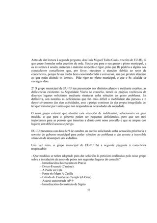 Antes de dar lectura á segunda pregunta, don Luis Miguel Taibo Casás, voceiro de EU-IU, di
que quere formular unha cuestión de orde. Sinala que para o seu grupo o pleno municipal, e
os asistentes á sesión, merecen o máximo respecto e rigor, polo que lle pediría a algúns dos
compañeiros concelleiros que, por favor, prestasen a atención debida ao resto de
concelleiros, porque levan media hora escoitando falar e conversar, sen que presten atención
ao que están dicindo os demais. Pide rigor no pleno municipal, e que o Sr. alcalde se
encargue diso.

2ª O grupo municipal de EU-IU ten presentado nos distintos plenos e mediante escritos, as
deficiencias existentes na Seguridade Viaria no concello, tamén os propios veciños/as de
diversos lugares solicitaron mediante sinaturas unha solución ao grave problema. En
definitiva, son notorias as deficiencias que fan máis difícil a mobilidade das persoas e o
desenvolvemento das súas actividades, ante o perigo continuo da súa propia integridade, ao
ter que transitar por viarios que non responden ás necesidades da sociedade.

O noso grupo entende que abordar esta situación de indefensión, solucionaría en gran
medida, o que para o goberno poden ser pequenas deficiencias, pero que son moi
importantes para as persoas que transitan a diario polo noso concello e que se atopan con
lugares con difícil acceso e perigo.

EU-IU presentou con data de 9 de outubro un escrito solicitando unha actuación prioritaria e
urxente do goberno municipal para poñer solución ao problema e dar remate a insostible
situación de desamparo dos cidadáns.

Una vez máis, o grupo municipal de EU-IU fai a seguinte pregunta á concelleira
responsable:

- Que medidas se teñen adoptado para dar solución ás peticións realizadas polo noso grupo
sobre a instalación de pasos de peóns nos seguintes lugares do concello?
       - Inmediacións do cruceiro en Pravio
       - Drozo-Freande (Cambre)
       - A Ponte en Cela
       - Ponte río Mero A Casilla
       - Estrada de Cambre ao Temple (A Cruz)
       - Acceso autoestrada AP-9
       - Inmediacións do instituto de Sigrás
                                            56
 