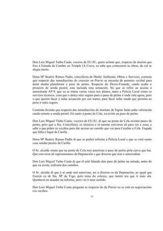 Don Luis Miguel Taibo Casás, voceiro de EU-IU, quere aclarar que, respecto da alusión que
fixo á Estrada de Cambre ao Temple (A Cruz), xa sabe que comezaron as obras, do cal se
alegra moito.

Dona Mª Beatriz Ramos Padín, concelleira de Medio Ambiente, Obras e Servizos, contesta
que respecto das inmediacións do cruceiro en Pravio se necesita de permiso veciñal para
dotar dunha plataforma e paso de peóns. Respecto do Drozo-Freande, cando acabe o
proxecto de senda peonil, está incluída esta actuación. No que se refire ao acceso á
autoestrada AP-9, que xa se tratou varias veces nos plenos, tanto a Policía Local como os
servizos técnicos, cren que o único sitio seguro para o paso de peóns é onde está agora, pero
o que queren facer é unha actuación por ese tramo, para facer unha senda que permita ao
peón ir máis seguro.

Continúa dicindo que respecto das inmediacións do instituto de Sigrás farán unha valoración
cando remate a senda peonil. En canto á ponte de Cela, xa existe un paso de peóns.

Don Luis Miguel Taibo Casás, voceiro de EU-IU, di que na ponte de Cela existen pasos de
peóns, pero que a Sra. Concelleira, os técnicos e el mesmo estiveron alí para ver a zona, e
sabe o que piden os veciños para dar acceso ao camiño que vai para Cecebre e Cela. Engade
que falta o lugar da Casilla.

Dona Mª Beatriz Ramos Padín di que se pedirá informe á Policía Local e que se verá xunto
coas sendas peonís da Casilla.

O Sr. alcalde sinala que na ponte de Cela non autorizan o paso de peóns pola curva que hai.
Que estiveron alí representantes da Deputación e que dixeron que non o autorizaban.

Don Luis Miguel Taibo Casás di que el está falando dun paso de peóns na estrada, antes do
que xa existe, enfronte dos camiños.

O Sr. alcalde di que é aí onde non autorizan, así o dixeron os da Deputación, ao igual que
fixeron co de Sta. Mª de Vigo, polo tema do colexio, que tamén ten que ir máis alá.
Quedaron en mandar un informe, pero vai ir nese sentido.

Don Luis Miguel Taibo Casás pregunta se respecto do de Pravio xa se está en negociacións
cos veciños.
                                             57
 