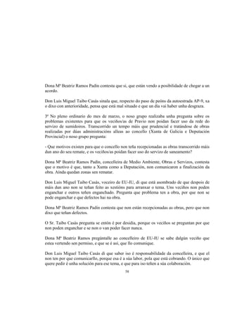 Dona Mª Beatriz Ramos Padín contesta que si, que están vendo a posibilidade de chegar a un
acordo.

Don Luis Miguel Taibo Casás sinala que, respecto do paso de peóns da autoestrada AP-9, xa
o dixo con anterioridade, pensa que está mal situado e que un día vai haber unha desgraza.

3ª No pleno ordinario do mes de marzo, o noso grupo realizaba unha pregunta sobre os
problemas existentes para que os veciños/as de Pravio non poidan facer uso da rede do
servizo de sumidoiros. Transcorrido un tempo máis que prudencial e tratándose de obras
realizadas por dúas administracións alleas ao concello (Xunta de Galicia e Deputación
Provincial) o noso grupo pregunta:

- Que motivos existen para que o concello non teña recepcionadas as obras transcorrido máis
dun ano do seu remate, e os veciños/as poidan facer uso do servizo de saneamento?

Dona Mª Beatriz Ramos Padín, concelleira de Medio Ambiente, Obras e Servizos, contesta
que o motivo é que, tanto a Xunta como a Deputación, non comunicaron a finalización da
obra. Aínda quedan zonas sen rematar.

Don Luis Miguel Taibo Casás, voceiro de EU-IU, di que está asombrado de que despois de
máis dun ano non se teñan feito as xestións para arranxar o tema. Uns veciños non poden
enganchar e outros teñen enganchado. Pregunta que problema ten a obra, por que non se
pode enganchar e que defectos hai na obra.

Dona Mª Beatriz Ramos Padín contesta que non están recepcionadas as obras, pero que non
dixo que teñan defectos.

O Sr. Taibo Casás pregunta se entón é por desidia, porque os veciños se preguntan por que
non poden enganchar e se non o van poder facer nunca.

Dona Mª Beatriz Ramos pregúntalle ao concelleiro de EU-IU se sabe dalgún veciño que
estea vertendo sen permiso, e que se é así, que llo comunique.

Don Luis Miguel Taibo Casás di que saber iso é responsabilidade da concelleira, e que el
non ten por que comunicarllo, porque esa é a súa labor, pola que está cobrando. O único que
quere pedir é unha solución para ese tema, e que para iso teñen a súa colaboración.
                                            58
 