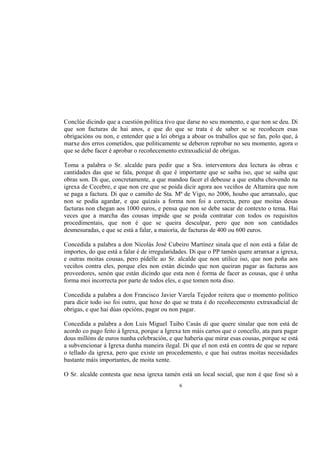 Conclúe dicindo que a cuestión política tivo que darse no seu momento, e que non se deu. Di
que son facturas de hai anos, e que do que se trata é de saber se se recoñecen esas
obrigacións ou non, e entender que a lei obriga a aboar os traballos que se fan, polo que, á
marxe dos erros cometidos, que politicamente se deberon reprobar no seu momento, agora o
que se debe facer é aprobar o recoñecemento extraxudicial de obrigas.

Toma a palabra o Sr. alcalde para pedir que a Sra. interventora dea lectura ás obras e
cantidades das que se fala, porque di que é importante que se saiba iso, que se saiba que
obras son. Di que, concretamente, a que mandou facer el debeuse a que estaba chovendo na
igrexa de Cecebre, e que non cre que se poida dicir agora aos veciños de Altamira que non
se paga a factura. Di que o camiño de Sta. Mª de Vigo, no 2006, houbo que arranxalo, que
non se podía agardar, e que quizais a forma non foi a correcta, pero que moitas desas
facturas non chegan aos 1000 euros, e pensa que non se debe sacar de contexto o tema. Hai
veces que a marcha das cousas impide que se poida contratar con todos os requisitos
procedimentais, que non é que se queira desculpar, pero que non son cantidades
desmesuradas, e que se está a falar, a maioría, de facturas de 400 ou 600 euros.

Concedida a palabra a don Nicolás José Cubeiro Martínez sinala que el non está a falar de
importes, do que está a falar é de irregularidades. Di que o PP tamén quere arranxar a igrexa,
e outras moitas cousas, pero pídelle ao Sr. alcalde que non utilice iso, que non poña aos
veciños contra eles, porque eles non están dicindo que non queiran pagar as facturas aos
proveedores, senón que están dicindo que esta non é forma de facer as cousas, que é unha
forma moi incorrecta por parte de todos eles, e que tomen nota diso.

Concedida a palabra a don Francisco Javier Varela Tejedor reitera que o momento político
para dicir todo iso foi outro, que hoxe do que se trata é do recoñecemento extraxudicial de
obrigas, e que hai dúas opcións, pagar ou non pagar.

Concedida a palabra a don Luis Miguel Taibo Casás di que quere sinalar que non está de
acordo co pago feito á Igrexa, porque a Igrexa ten máis cartos que o concello, ata para pagar
dous millóns de euros nunha celebración, e que habería que mirar esas cousas, porque se está
a subvencionar á Igrexa dunha maneira ilegal. Di que el non está en contra de que se repare
o tellado da igrexa, pero que existe un procedemento, e que hai outras moitas necesidades
bastante máis importantes, de moita xente.

O Sr. alcalde contesta que nesa igrexa tamén está un local social, que non é que fose só a
                                              6
 