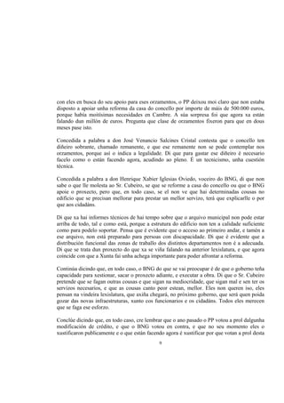 con eles en busca do seu apoio para eses orzamentos, o PP deixou moi claro que non estaba
disposto a apoiar unha reforma da casa do concello por importe de máis de 500.000 euros,
porque había moitísimas necesidades en Cambre. A súa sorpresa foi que agora xa están
falando dun millón de euros. Pregunta que clase de orzamentos fixeron para que en dous
meses pase isto.

Concedida a palabra a don José Venancio Salcines Cristal contesta que o concello ten
diñeiro sobrante, chamado remanente, e que ese remanente non se pode contemplar nos
orzamentos, porque así o indica a legalidade. Di que para gastar ese diñeiro é necesario
facelo como o están facendo agora, acudindo ao pleno. É un tecnicismo, unha cuestión
técnica.

Concedida a palabra a don Henrique Xabier Iglesias Oviedo, voceiro do BNG, di que non
sabe o que lle molesta ao Sr. Cubeiro, se que se reforme a casa do concello ou que o BNG
apoie o proxecto, pero que, en todo caso, se el non ve que hai determinadas cousas no
edificio que se precisan mellorar para prestar un mellor servizo, terá que explicarlle o por
que aos cidadáns.

Di que xa hai informes técnicos de hai tempo sobre que o arquivo municipal non pode estar
arriba de todo, tal e como está, porque a estrutura do edificio non ten a calidade suficiente
como para podelo soportar. Pensa que é evidente que o acceso ao primeiro andar, e tamén a
ese arquivo, non está preparado para persoas con discapacidade. Di que é evidente que a
distribución funcional das zonas de traballo dos distintos departamentos non é a adecuada.
Di que se trata dun proxecto do que xa se viña falando na anterior lexislatura, e que agora
coincide con que a Xunta fai unha achega importante para poder afrontar a reforma.

Continúa dicindo que, en todo caso, o BNG do que se vai preocupar é de que o goberno teña
capacidade para xestionar, sacar o proxecto adiante, e executar a obra. Di que o Sr. Cubeiro
pretende que se fagan outras cousas e que sigan na mediocridade, que sigan mal e sen ter os
servizos necesarios, e que as cousas canto peor estean, mellor. Eles non queren iso, eles
pensan na vindeira lexislatura, que axiña chegará, no próximo goberno, que será quen poida
gozar das novas infraestruturas, xunto cos funcionarios e os cidadáns. Todos eles merecen
que se faga ese esforzo.

Conclúe dicindo que, en todo caso, cre lembrar que o ano pasado o PP votou a prol dalgunha
modificación de crédito, e que o BNG votou en contra, e que no seu momento eles o
xustificaron publicamente e o que están facendo agora é xustificar por que votan a prol desta
                                             9
 
