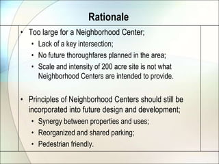 Rationale
• Too large for a Neighborhood Center;
   • Lack of a key intersection;
   • No future thoroughfares planned in the area;
   • Scale and intensity of 200 acre site is not what
     Neighborhood Centers are intended to provide.

• Principles of Neighborhood Centers should still be
  incorporated into future design and development;
   • Synergy between properties and uses;
   • Reorganized and shared parking;
   • Pedestrian friendly.
 
