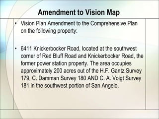 Amendment to Vision Map
• Vision Plan Amendment to the Comprehensive Plan
  on the following property:

• 6411 Knickerbocker Road, located at the southwest
  corner of Red Bluff Road and Knickerbocker Road, the
  former power station property. The area occupies
  approximately 200 acres out of the H.F. Gantz Survey
  179, C. Damman Survey 180 AND C. A. Voigt Survey
  181 in the southwest portion of San Angelo.
 
