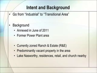 Intent and Background
• Go from “Industrial” to “Transitional Area”

• Background
   • Annexed in June of 2011
   • Former Power Plant area

   • Currently zoned Ranch & Estate (R&E)
   • Predominantly vacant property in the area
   • Lake Nasworthy, residences, retail, and church nearby
 