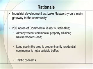 Rationale
• Industrial development vs. Lake Nasworthy on a main
  gateway to the community;

• 200 Acres of Commercial is not sustainable;
   • Already vacant commercial property all along
     Knickerbocker Road;

   • Land use in the area is predominantly residential,
     commercial is not a suitable buffer;

   • Traffic concerns.
 
