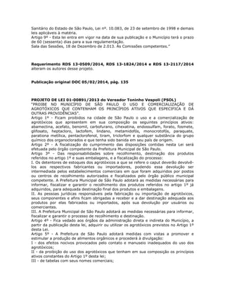 Sanitário do Estado de São Paulo, Lei nº. 10.083, de 23 de setembro de 1998 e demais
leis aplicáveis à matéria.
Artigo 9º - Esta lei entra em vigor na data de sua publicação e o Município terá o prazo
de 60 (sessenta) dias para a sua regulamentação.
Sala das Sessões, 18 de Dezembro de 2.013. Às Comissões competentes.”
Requerimento RDS 13-0509/2014, RDS 13-1824/2014 e RDS 13-2117/2014
alteram os autores desse projeto.
Publicação original DOC 05/02/2014, pág. 135
PROJETO DE LEI 01-00891/2013 do Vereador Toninho Vespoli (PSOL)
“PROIBE NO MUNICÍPIO DE SÃO PAULO O USO E COMERCIALIZAÇÃO DE
AGROTÓXICOS QUE CONTENHAM OS PRINCÍPIOS ATIVOS QUE ESPECIFICA E DÁ
OUTRAS PROVIDÊNCIAS”.
Artigo 1º - Ficam proibidos na cidade de São Paulo o uso e a comercialização de
agrotóxicos que apresentem em sua composição os seguintes princípios ativos:
abamectina, acefato, benomil, carbofurano, cihexatina, endossulfam, forato, fosmete,
glifosato, heptacloro, lactofem, lindano, metamidofós, monocrotofós, paraquate,
parationa metílica, pentaclorofenol, tiram, triclorfom e qualquer substância do grupo
químico dos organoclorados e que tenha sido banida em seu país de origem.
Artigo 2º - A fiscalização do cumprimento das disposições contidas nesta Lei será
efetuada pelo órgão competente da Prefeitura Municipal de São Paulo.
Artigo 3º - Das responsabilidades sobre recolhimento, destinação dos produtos
referidos no artigo 1º e suas embalagens, e a fiscalização do processo:
I. Os detentores de estoques dos agrotóxicos a que se refere o caput deverão devolvê-
los aos respectivos fabricantes ou importadores, podendo essa devolução ser
intermediada pelos estabelecimentos comerciais em que foram adquiridos por postos
ou centros de recolhimento autorizados e fiscalizados pelo órgão público municipal
competente. A Prefeitura Municipal de São Paulo adotará as medidas necessárias para
informar, fiscalizar e garantir o recolhimento dos produtos referidos no artigo 1º já
adquiridos, para adequada destinação final dos produtos e embalagens.
II. As pessoas jurídicas responsáveis pela fabricação ou importação de agrotóxicos,
seus componentes e afins ficam obrigadas a receber e a dar destinação adequada aos
produtos por elas fabricados ou importados, após sua devolução por usuários ou
comerciantes.
III. A Prefeitura Municipal de São Paulo adotará as medidas necessárias para informar,
fiscalizar e garantir o processo de recolhimento e destinação.
Artigo 4º - Fica vedado aos órgãos da administração direta e indireta do Município, a
partir da publicação desta lei, adquirir ou utilizar os agrotóxicos previstos no Artigo 1º
desta Lei.
Artigo 5º - A Prefeitura de São Paulo adotará medidas com vistas a promover e
estimular a produção de alimentos orgânicos e procederá à divulgação:
I - dos efeitos nocivos provocados pelo contato e manuseio inadequados do uso dos
agrotóxicos;
II - da proibição do uso dos agrotóxicos que tenham em sua composição os princípios
ativos constantes do Artigo 1º desta lei;
III - de tabelas com seus nomes comerciais;
 