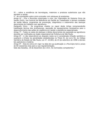 IV - sobre a existência de tecnologias, materiais e produtos substitutos que não
agridem a saúde;
V - de orientações sobre como proceder com estoques já existentes.
Artigo 6º - Fica o Município autorizado a criar, por intermédio do Sistema Único de
Saúde (SUS), nos Centros de Referência em Saúde do Trabalhador e demais unidades
de saúde básica, programas de prevenção, diagnóstico e tratamento das doenças
decorrentes do trabalho com agrotóxico.
Parágrafo Único - Os programas citados no caput deste Artigo compreenderão
habilitação técnica dos profissionais, aquisição de equipamentos necessários para o
desenvolvimento das ações de vigilância em saúde e assistência especializada.
Artigo 7º - Todos os casos de doenças e óbitos decorrentes da exposição ao agrotóxico
deverão ser notificados ao órgão responsável da Prefeitura de São Paulo.
Artigo 8º - A não observância ao disposto nesta Lei é considerada infração sanitária e
sujeitará o infrator às penalidades estabelecidas no Título IV, do Livro III, do Código
Sanitário do Estado de São Paulo, Lei nº. 10.083, de 23 de setembro de 1998 e demais
leis aplicáveis à matéria.
Artigo 9º - Esta lei entra em vigor na data de sua publicação e o Município terá o prazo
de 60 (sessenta) dias para a sua regulamentação.
Sala das Sessões, 18 de Dezembro de 2.013. Às Comissões competentes.”
 