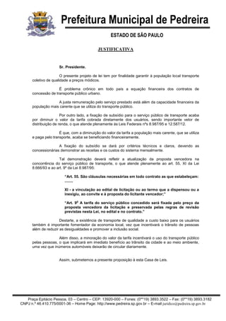 Prefeitura Municipal de Pedreira
ESTADO DE SÃO PAULO
Praça Epitácio Pessoa, 03 – Centro – CEP: 13920-000 – Fones: (0**19) 3893.3522 – Fax: (0**19) 3893.3182
CNPJ n.º 46.410.775/0001-36 – Home Page: http://www.pedreira.sp.gov.br – E-mail juridico@pedreira.sp.gov.br
JUSTIFICATIVA
Sr. Presidente.
O presente projeto de lei tem por finalidade garantir à população local transporte
coletivo de qualidade a preços módicos.
É problema crônico em todo país a equação financeira dos contratos de
concessão de transporte público urbano.
A justa remuneração pelo serviço prestado está além da capacidade financeira da
população mais carente que se utiliza do transporte público.
Por outro lado, a fixação de subsídio para o serviço público de transporte acaba
por diminuir o valor da tarifa cobrada diretamente dos usuários, sendo importante vetor de
distribuição de renda, o que atende plenamente às Leis Federais nºs 8.987/95 e 12.587/12.
É que, com a diminuição do valor da tarifa a população mais carente, que se utiliza
e paga pelo transporte, acaba se beneficiando financeiramente.
A fixação do subsídio se dará por critérios técnicos e claros, devendo as
concessionárias demonstrar as receitas e os custos do sistema mensalmente.
Tal demonstração deverá refletir a atualização da proposta vencedora na
concorrência do serviço público de transporte, o que atende plenamente ao art. 55, XI da Lei
8.666/93 e ao art. 9º da Lei 8.987/95:
“Art. 55. São cláusulas necessárias em todo contrato as que estabeleçam:
........
XI - a vinculação ao edital de licitação ou ao termo que a dispensou ou a
inexigiu, ao convite e à proposta do licitante vencedor;”
“Art. 9
o
A tarifa do serviço público concedido será fixada pelo preço da
proposta vencedora da licitação e preservada pelas regras de revisão
previstas nesta Lei, no edital e no contrato.”
Destarte, a existência de transporte de qualidade a custo baixo para os usuários
também é importante fomentador da economia local, vez que incentivará o trânsito de pessoas
além de reduzir as desigualdades e promover a inclusão social.
Além disso, a minoração do valor da tarifa incentivará o uso do transporte público
pelas pessoas, o que implicará em imediato benefício ao trânsito da cidade e ao meio ambiente,
uma vez que inúmeros automóveis deixarão de circular diariamente.
Assim, submetemos a presente proposição à esta Casa de Leis.
 