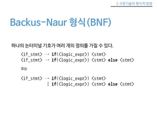 2.구문기술의 형식적 방법 
Backus-Naur 형식(BNF) 
하나의 논터미널 기호가 여러 개의 정의를 가질 수 있다. 
<if_stmt> → if(<logic_expr>) <stmt> 
<if_stmt> → if(<logic_expr>) <stmt> else <stmt> 
또는 
<if_stmt> → if(<logic_expr>) <stmt> 
| if(<logic_expr>) <stmt> else <stmt> 
 