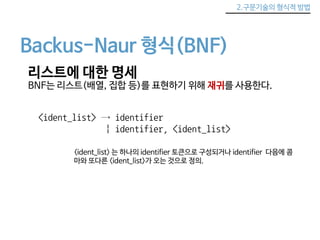 2.구문기술의 형식적 방법 
Backus-Naur 형식(BNF) 
리스트에 대한 명세 
BNF는 리스트(배열, 집합 등)를 표현하기 위해 재귀를 사용한다. 
<ident_list> → identifier 
| identifier, <ident_list> 
<ident_list> 는 하나의 identifier 토큰으로 구성되거나 identifier 다음에 콤 
마와 또다른 <ident_list>가 오는 것으로 정의. 
 