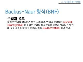 2.구문기술의 형식적 방법 
Backus-Naur 형식(BNF) 
문법과 유도 
문법은 언어를 정의하기 위한 장치이며, 언어의 문장들은 시작 기호 
(start symbol)라 불리는 문법의 특정 논터미널부터 시작되는 일련 
의 규칙 적용을 통해 생성된다. 이를 유도(derivation)라고 한다. 
 