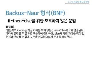 2.구문기술의 형식적 방법 
Backus-Naur 형식(BNF) 
if-then-else를 위한 모호하지 않은 문법 
해결책) 
일반적으로 else는 가장 가까운 짝이 없는(unmatched) if와 연결된다. 
따라서 문장을 두 종류로 구분하여 정의하고, else가 가장 가까운 짝이 없 
는 if와 연결될 수 있게 구문을 정의함으로써 문제를 해결한다. 
 