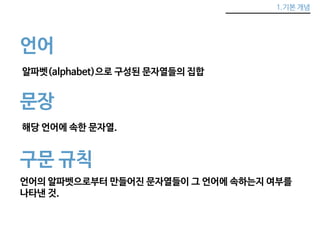 1.기본 개념 
언어 
알파벳(alphabet)으로 구성된 문자열들의 집합 
문장 
해당 언어에 속한 문자열. 
구문 규칙 
언어의 알파벳으로부터 만들어진 문자열들이 그 언어에 속하는지 여부를 
나타낸 것. 
 
