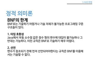 3.속성 문법 
정적 의미론 
BNF의 한계 
BNF로는 기술하기 어렵거나 기술 자체가 불가능한 프로그래밍 구문 
구조들이 있다. 
1. 타입 호환성 
Java에서 부동 소수점 값은 정수 형의 변수에 대입이 불가능하나 그 
반대는 가능하다. 이런 규칙은 BNF로 기술하기 매우 어렵다. 
2. 선언 
변수가 참조되기 전에 먼저 선언되어야한다는 규칙은 BNF를 이용해 
서는 기술할 수 없다. 
 