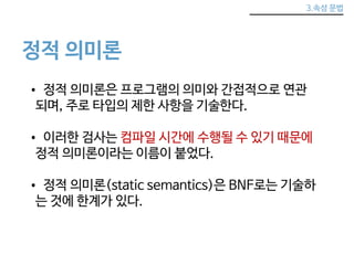 3.속성 문법 
정적 의미론 
• 정적 의미론은 프로그램의 의미와 간접적으로 연관 
되며, 주로 타입의 제한 사항을 기술한다. 
• 이러한 검사는 컴파일 시간에 수행될 수 있기 때문에 
정적 의미론이라는 이름이 붙었다. 
• 정적 의미론(static semantics)은 BNF로는 기술하 
는 것에 한계가 있다. 
 