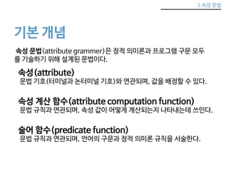 3.속성 문법 
기본 개념 
속성 문법(attribute grammer)은 정적 의미론과 프로그램 구문 모두 
를 기술하기 위해 설계된 문법이다. 
속성(attribute) 
문법 기호(터미널과 논터미널 기호)와 연관되며, 값을 배정할 수 있다. 
속성 계산 함수(attribute computation function) 
문법 규칙과 연관되며, 속성 값이 어떻게 계산되는지 나타내는데 쓰인다. 
술어 함수(predicate function) 
문법 규칙과 연관되며, 언어의 구문과 정적 의미론 규칙을 서술한다. 
 