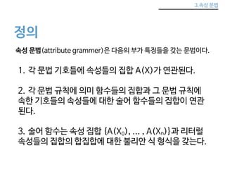 3.속성 문법 
정의 
속성 문법(attribute grammer)은 다음의 부가 특징들을 갖는 문법이다. 
1. 각 문법 기호들에 속성들의 집합 A(X)가 연관된다. 
2. 각 문법 규칙에 의미 함수들의 집합과 그 문법 규칙에 
속한 기호들의 속성들에 대한 술어 함수들의 집합이 연관 
된다. 
3. 술어 함수는 속성 집합 {A(X0), ... , A(Xn)}과 리터럴 
속성들의 집합의 합집합에 대한 불리안 식 형식을 갖는다. 
 