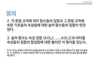 3.속성 문법 
정의 
2. 각 문법 규칙에 의미 함수들의 집합과 그 문법 규칙에 
속한 기호들의 속성들에 대한 술어 함수들의 집합이 연관 
된다. 
3. 술어 함수는 속성 집합 {A(X0), ... , A(Xn)}과 리터럴 
속성들의 집합의 합집합에 대한 불리안 식 형식을 갖는다. 
이 두 가지는 앞에서 이야기한 속성을 실제 파스 트리에서 전체 노드에 적용시키기 위한 요소들이 
다. 각 구문에서 그 구문의 속성이 어떤 식으로 배정되는지 연관된 의미 함수와 술어 함수를 통해 
계산한다. 
 