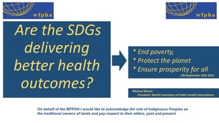 Michael Moore
• President: World Federation of Public Health Associations
Are the SDGs
delivering
better health
outcomes?
* End poverty,
* Protect the planet
* Ensure prosperity for all
• UN September 25th 2015
On behalf of the WFPHA I would like to acknowledge the role of Indigenous Peoples as
the traditional owners of lands and pay respect to their elders, past and present.
 