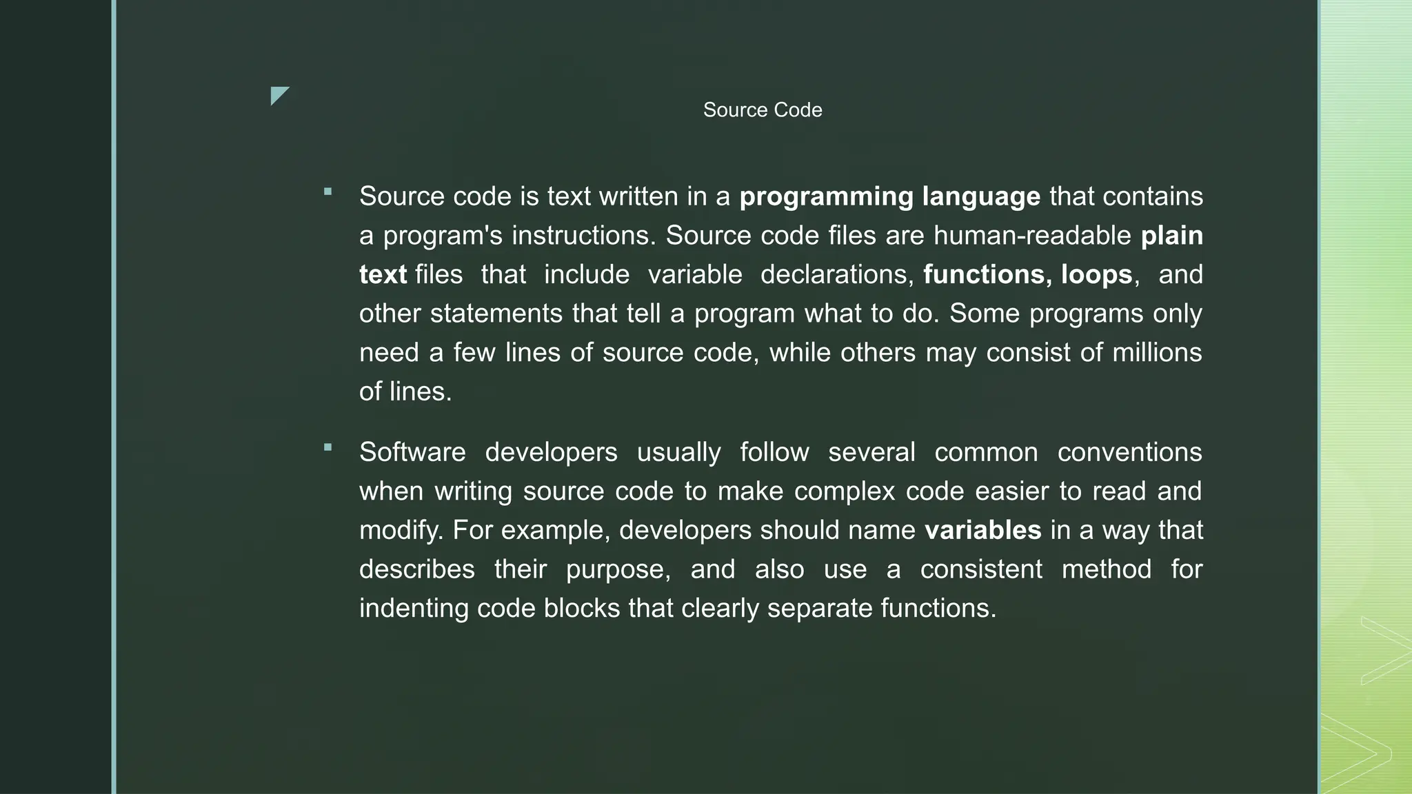 z Source Code
 Source code is text written in a programming language that contains
a program's instructions. Source code files are human-readable plain
text files that include variable declarations, functions, loops, and
other statements that tell a program what to do. Some programs only
need a few lines of source code, while others may consist of millions
of lines.
 Software developers usually follow several common conventions
when writing source code to make complex code easier to read and
modify. For example, developers should name variables in a way that
describes their purpose, and also use a consistent method for
indenting code blocks that clearly separate functions.
 