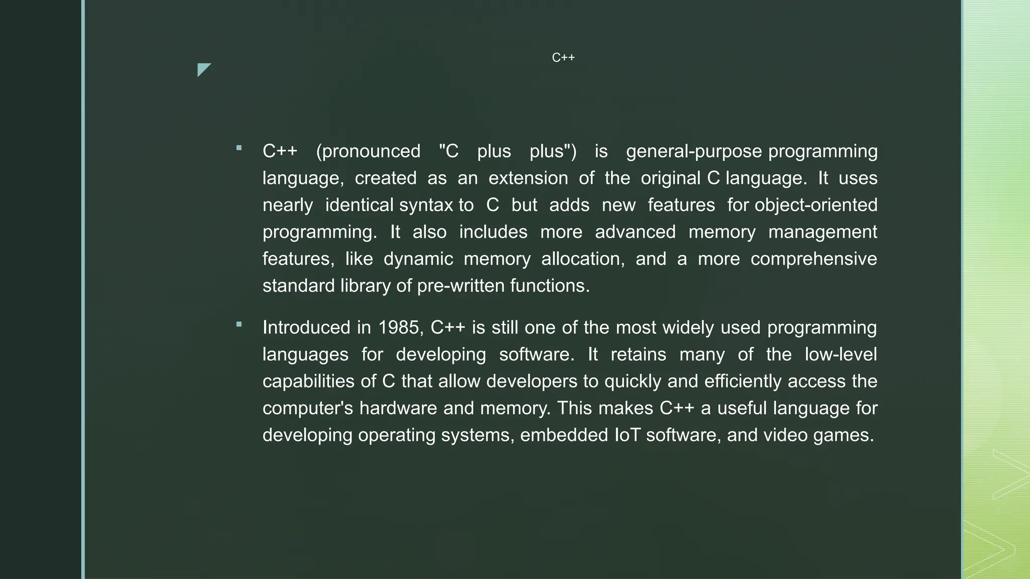 z
C++
 C++ (pronounced "C plus plus") is general-purpose programming
language, created as an extension of the original C language. It uses
nearly identical syntax to C but adds new features for object-oriented
programming. It also includes more advanced memory management
features, like dynamic memory allocation, and a more comprehensive
standard library of pre-written functions.
 Introduced in 1985, C++ is still one of the most widely used programming
languages for developing software. It retains many of the low-level
capabilities of C that allow developers to quickly and efficiently access the
computer's hardware and memory. This makes C++ a useful language for
developing operating systems, embedded IoT software, and video games.
 