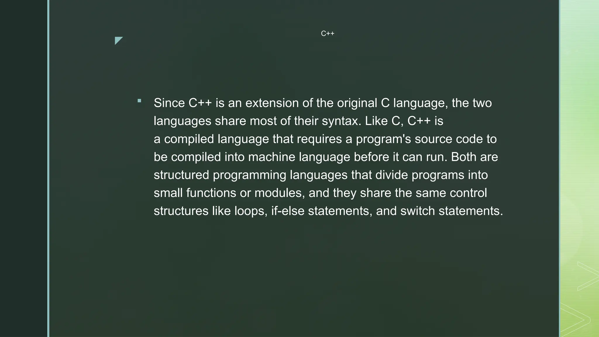 z
C++
 Since C++ is an extension of the original C language, the two
languages share most of their syntax. Like C, C++ is
a compiled language that requires a program's source code to
be compiled into machine language before it can run. Both are
structured programming languages that divide programs into
small functions or modules, and they share the same control
structures like loops, if-else statements, and switch statements.
 