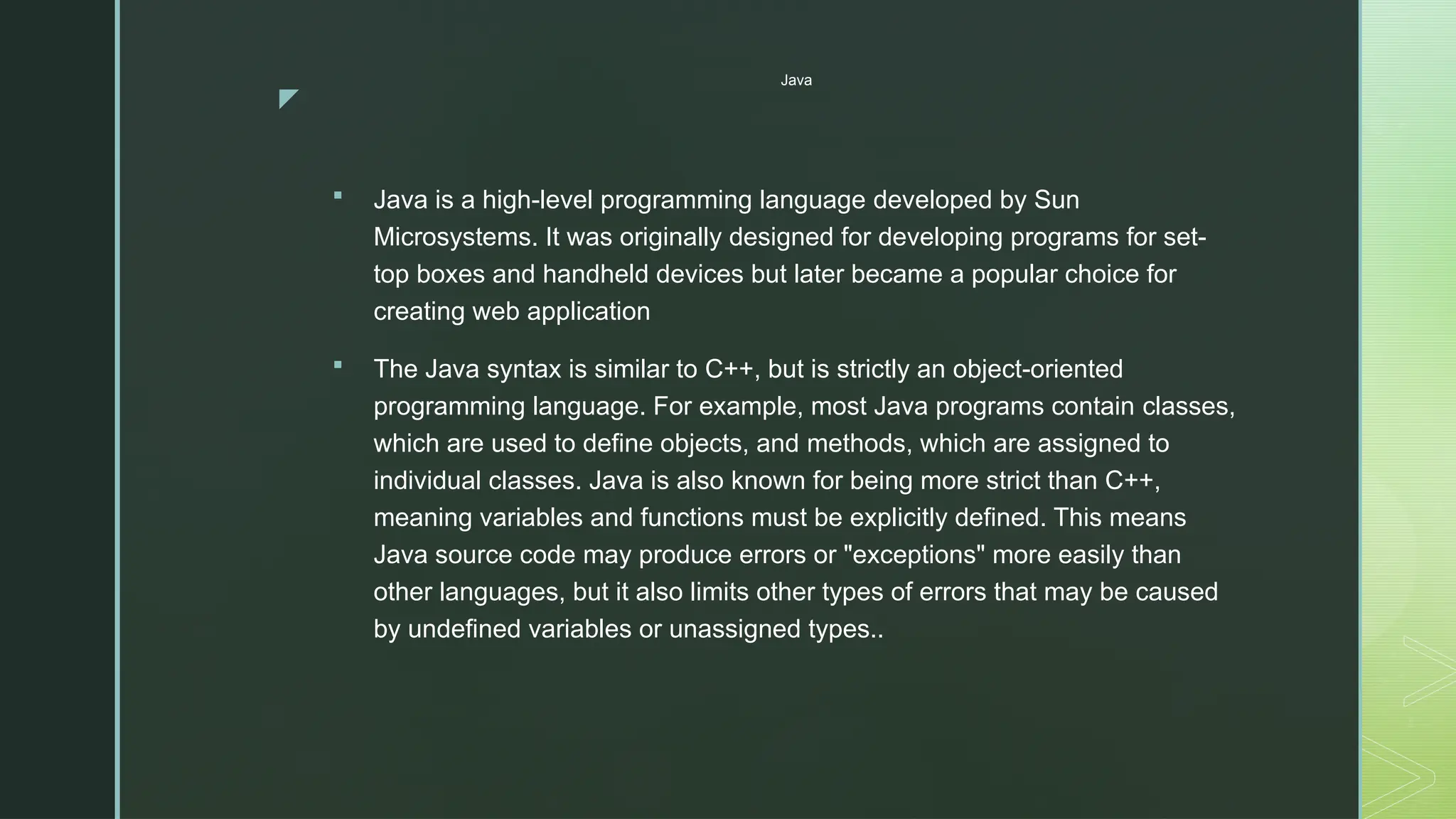 z
Java
 Java is a high-level programming language developed by Sun
Microsystems. It was originally designed for developing programs for set-
top boxes and handheld devices but later became a popular choice for
creating web application
 The Java syntax is similar to C++, but is strictly an object-oriented
programming language. For example, most Java programs contain classes,
which are used to define objects, and methods, which are assigned to
individual classes. Java is also known for being more strict than C++,
meaning variables and functions must be explicitly defined. This means
Java source code may produce errors or "exceptions" more easily than
other languages, but it also limits other types of errors that may be caused
by undefined variables or unassigned types..
 