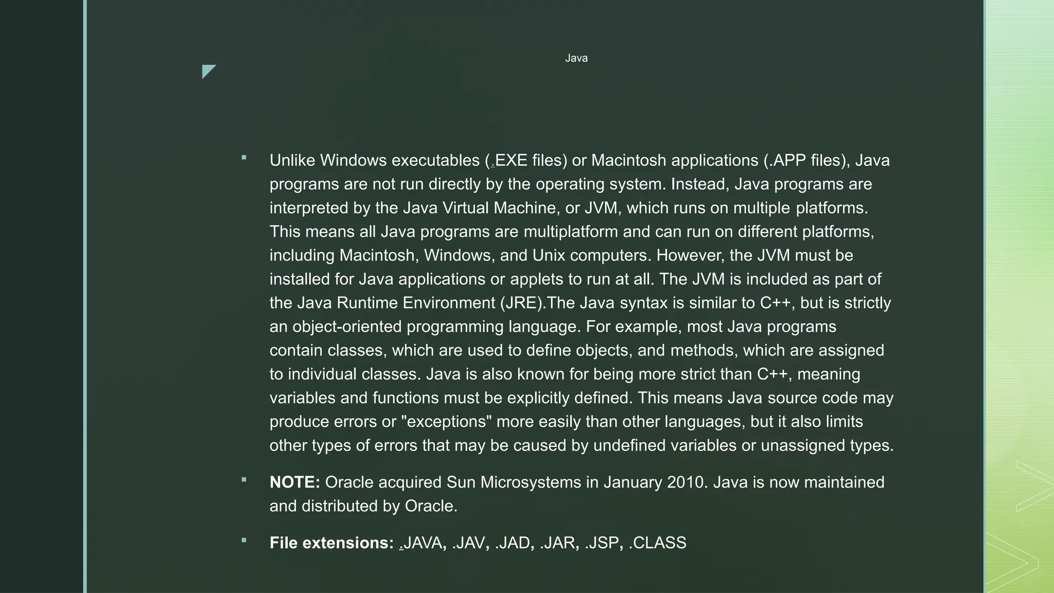 z
Java
 Unlike Windows executables (.EXE files) or Macintosh applications (.APP files), Java
programs are not run directly by the operating system. Instead, Java programs are
interpreted by the Java Virtual Machine, or JVM, which runs on multiple platforms.
This means all Java programs are multiplatform and can run on different platforms,
including Macintosh, Windows, and Unix computers. However, the JVM must be
installed for Java applications or applets to run at all. The JVM is included as part of
the Java Runtime Environment (JRE).The Java syntax is similar to C++, but is strictly
an object-oriented programming language. For example, most Java programs
contain classes, which are used to define objects, and methods, which are assigned
to individual classes. Java is also known for being more strict than C++, meaning
variables and functions must be explicitly defined. This means Java source code may
produce errors or "exceptions" more easily than other languages, but it also limits
other types of errors that may be caused by undefined variables or unassigned types.
 NOTE: Oracle acquired Sun Microsystems in January 2010. Java is now maintained
and distributed by Oracle.
 File extensions: .JAVA, .JAV, .JAD, .JAR, .JSP, .CLASS
 