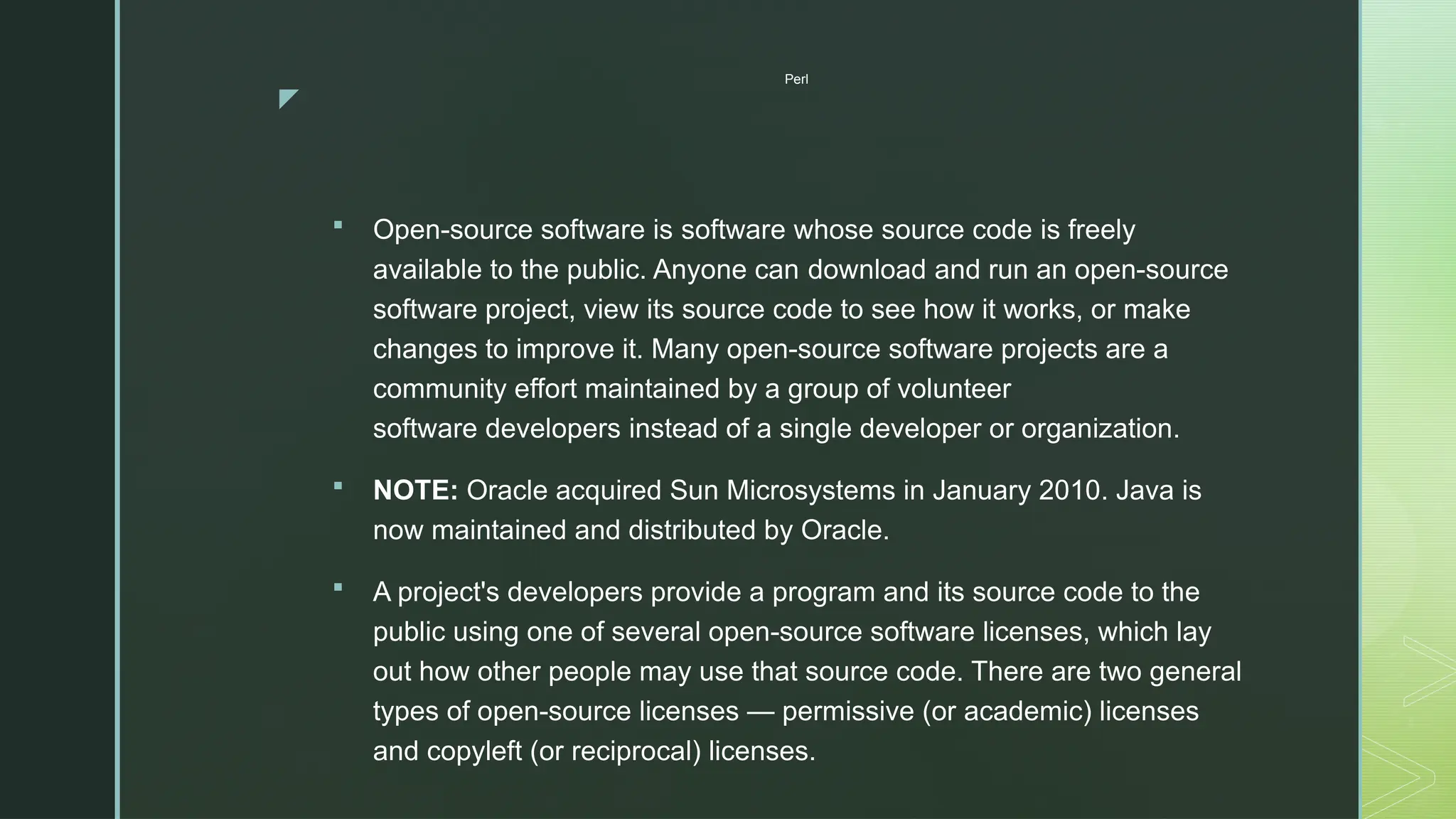 z
Perl
 Open-source software is software whose source code is freely
available to the public. Anyone can download and run an open-source
software project, view its source code to see how it works, or make
changes to improve it. Many open-source software projects are a
community effort maintained by a group of volunteer
software developers instead of a single developer or organization.
 NOTE: Oracle acquired Sun Microsystems in January 2010. Java is
now maintained and distributed by Oracle.
 A project's developers provide a program and its source code to the
public using one of several open-source software licenses, which lay
out how other people may use that source code. There are two general
types of open-source licenses — permissive (or academic) licenses
and copyleft (or reciprocal) licenses.
 