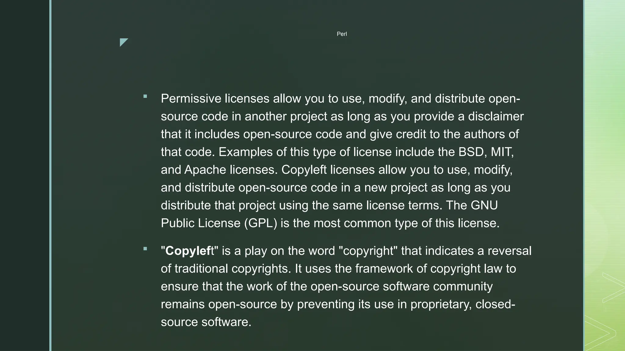 z
Perl
 Permissive licenses allow you to use, modify, and distribute open-
source code in another project as long as you provide a disclaimer
that it includes open-source code and give credit to the authors of
that code. Examples of this type of license include the BSD, MIT,
and Apache licenses. Copyleft licenses allow you to use, modify,
and distribute open-source code in a new project as long as you
distribute that project using the same license terms. The GNU
Public License (GPL) is the most common type of this license.
 "Copyleft" is a play on the word "copyright" that indicates a reversal
of traditional copyrights. It uses the framework of copyright law to
ensure that the work of the open-source software community
remains open-source by preventing its use in proprietary, closed-
source software.
 