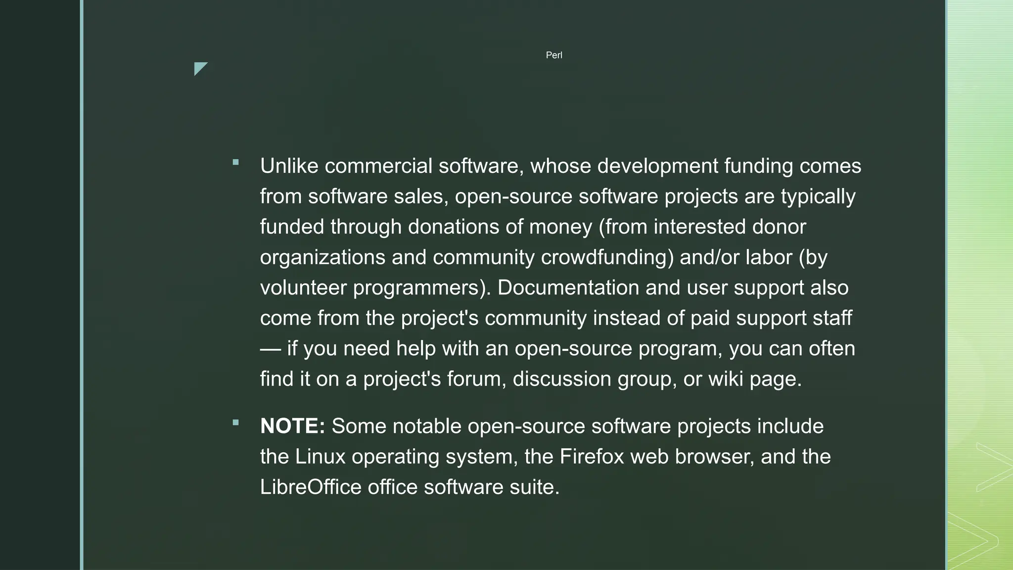 z
Perl
 Unlike commercial software, whose development funding comes
from software sales, open-source software projects are typically
funded through donations of money (from interested donor
organizations and community crowdfunding) and/or labor (by
volunteer programmers). Documentation and user support also
come from the project's community instead of paid support staff
— if you need help with an open-source program, you can often
find it on a project's forum, discussion group, or wiki page.
 NOTE: Some notable open-source software projects include
the Linux operating system, the Firefox web browser, and the
LibreOffice office software suite.
 