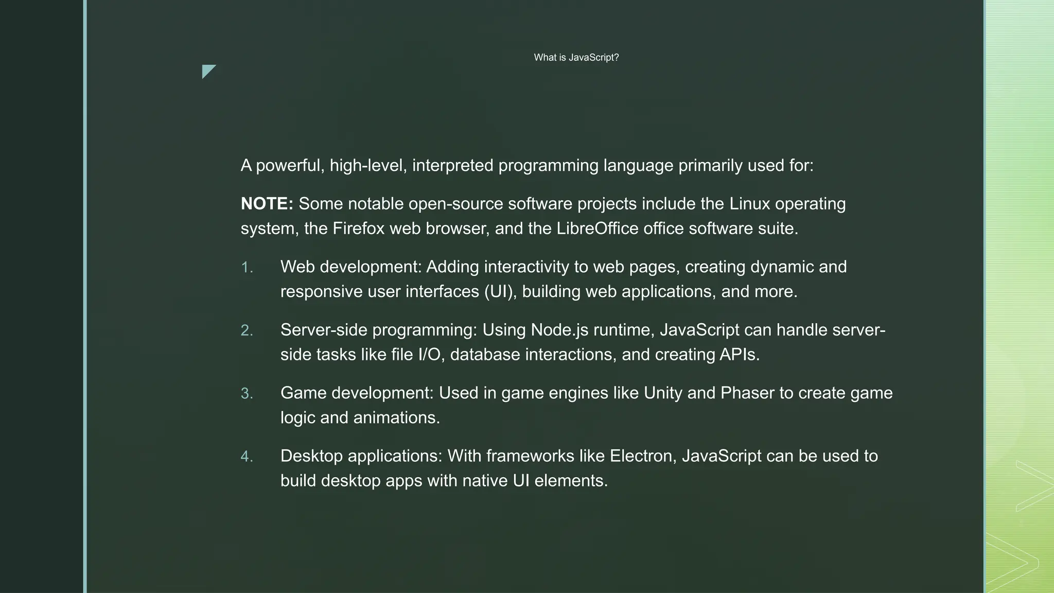 z
What is JavaScript?
A powerful, high-level, interpreted programming language primarily used for:
NOTE: Some notable open-source software projects include the Linux operating
system, the Firefox web browser, and the LibreOffice office software suite.
1. Web development: Adding interactivity to web pages, creating dynamic and
responsive user interfaces (UI), building web applications, and more.
2. Server-side programming: Using Node.js runtime, JavaScript can handle server-
side tasks like file I/O, database interactions, and creating APIs.
3. Game development: Used in game engines like Unity and Phaser to create game
logic and animations.
4. Desktop applications: With frameworks like Electron, JavaScript can be used to
build desktop apps with native UI elements.
 