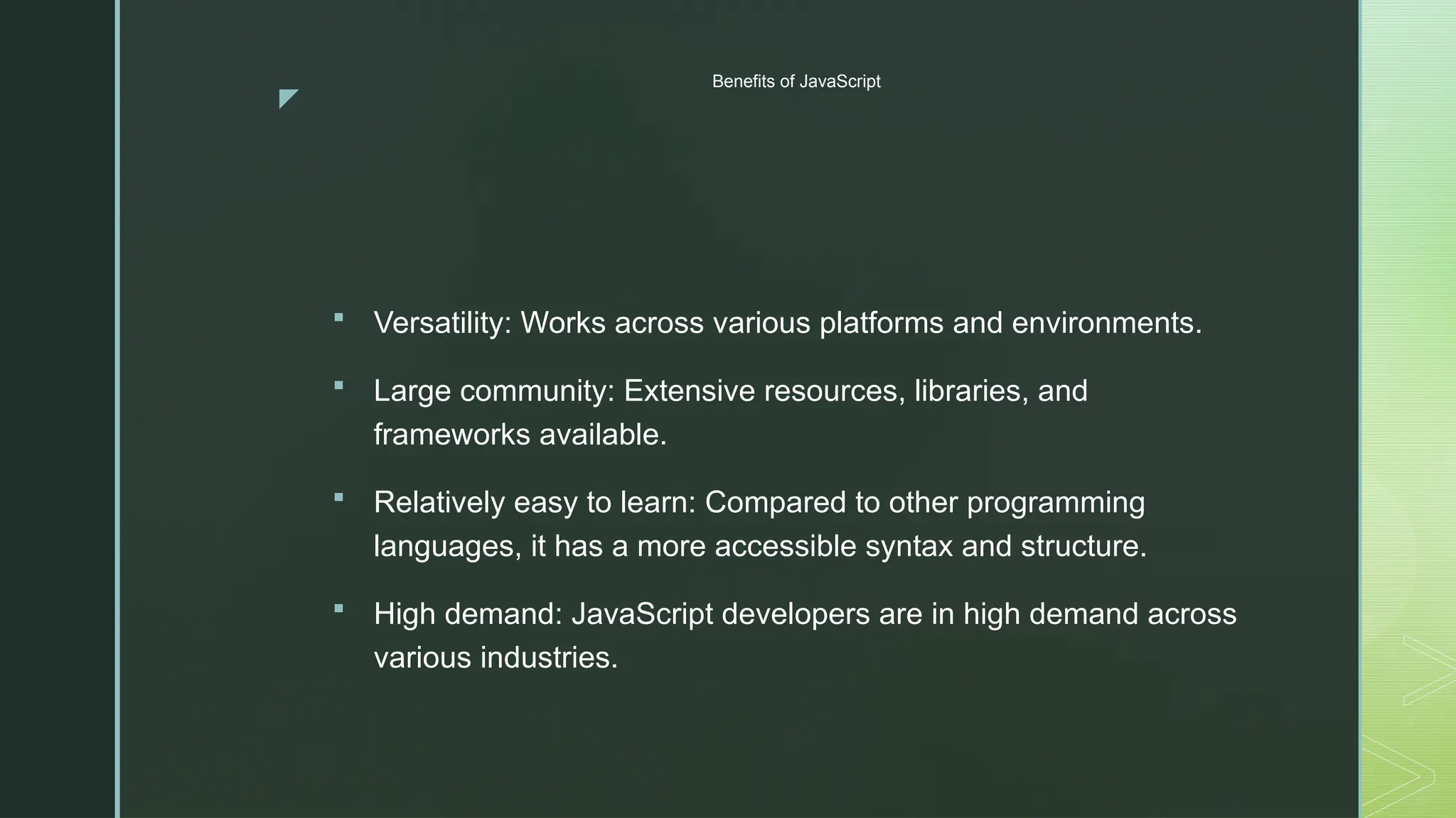 z
Benefits of JavaScript
 Versatility: Works across various platforms and environments.
 Large community: Extensive resources, libraries, and
frameworks available.
 Relatively easy to learn: Compared to other programming
languages, it has a more accessible syntax and structure.
 High demand: JavaScript developers are in high demand across
various industries.
 