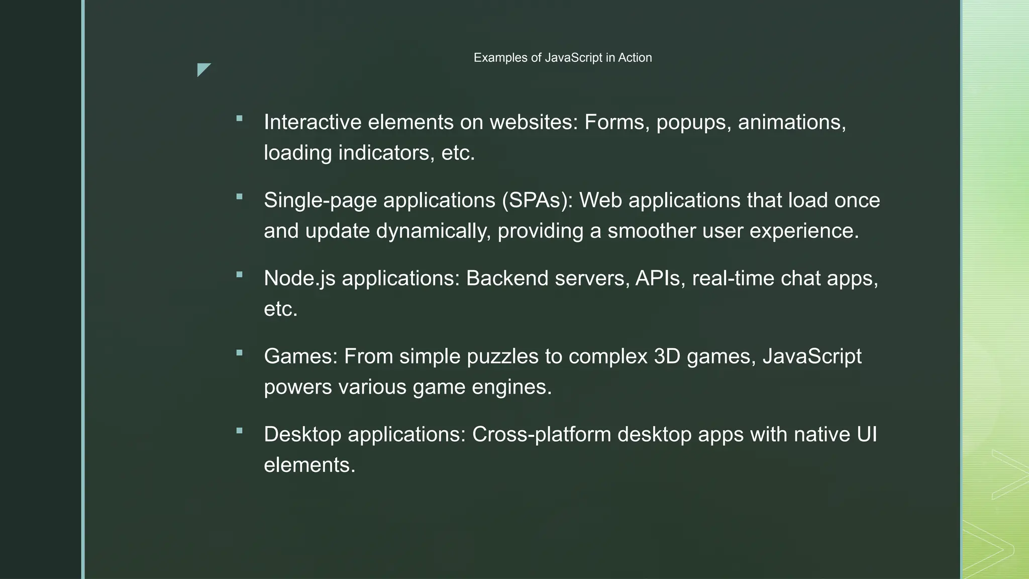 z
Examples of JavaScript in Action
 Interactive elements on websites: Forms, popups, animations,
loading indicators, etc.
 Single-page applications (SPAs): Web applications that load once
and update dynamically, providing a smoother user experience.
 Node.js applications: Backend servers, APIs, real-time chat apps,
etc.
 Games: From simple puzzles to complex 3D games, JavaScript
powers various game engines.
 Desktop applications: Cross-platform desktop apps with native UI
elements.
 