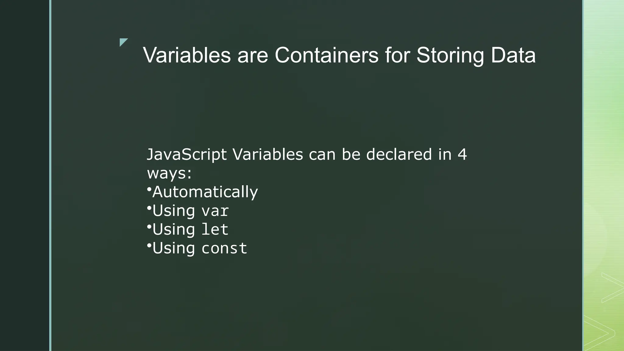 z
Variables are Containers for Storing Data
JavaScript Variables can be declared in 4
ways:
•Automatically
•Using var
•Using let
•Using const
 