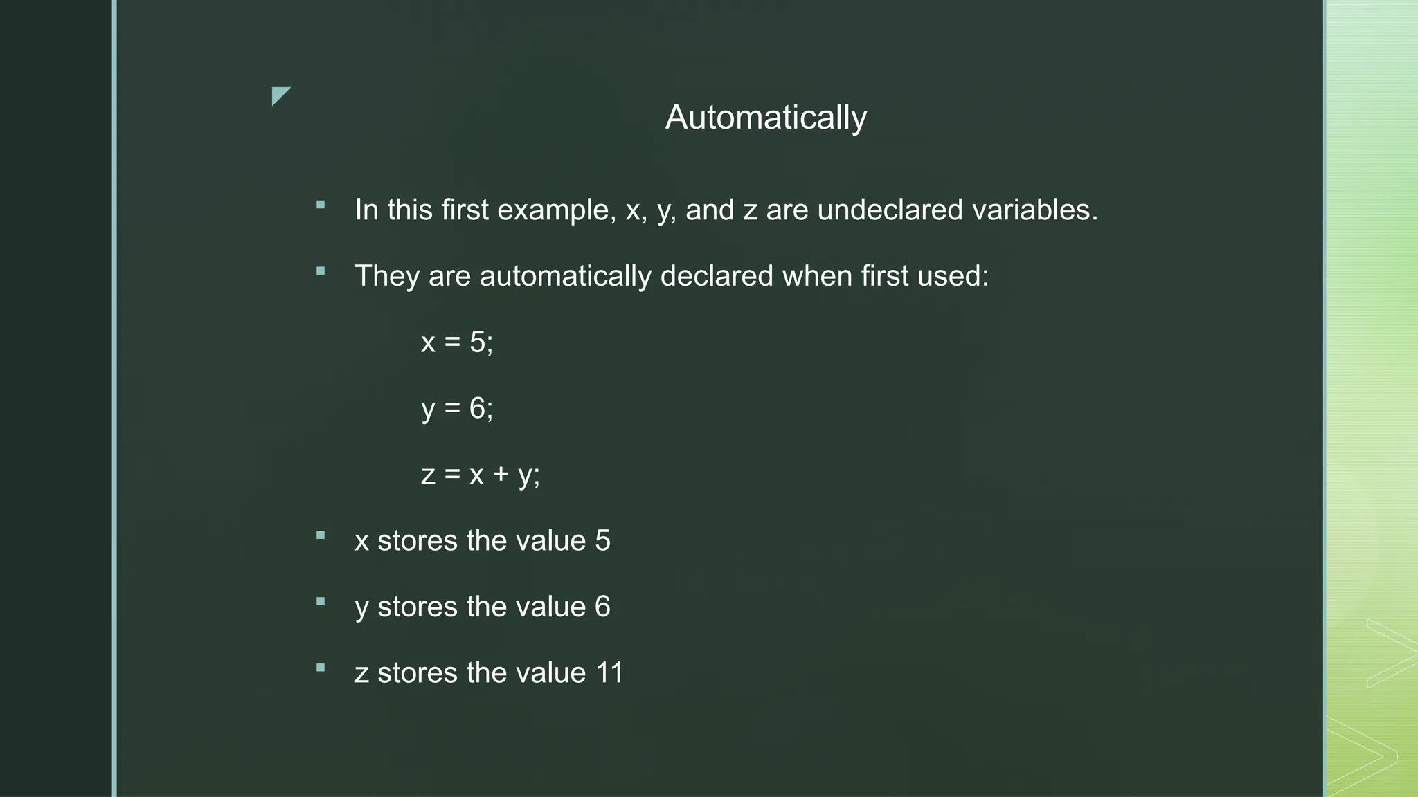 z
Automatically
 In this first example, x, y, and z are undeclared variables.
 They are automatically declared when first used:
x = 5;
y = 6;
z = x + y;
 x stores the value 5
 y stores the value 6
 z stores the value 11
 
