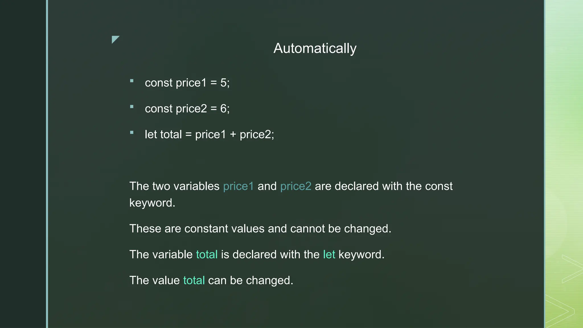 z
Automatically
 const price1 = 5;
 const price2 = 6;
 let total = price1 + price2;
The two variables price1 and price2 are declared with the const
keyword.
These are constant values and cannot be changed.
The variable total is declared with the let keyword.
The value total can be changed.
 
